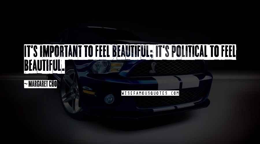 Margaret Cho Quotes: It's important to feel beautiful; it's political to feel beautiful.