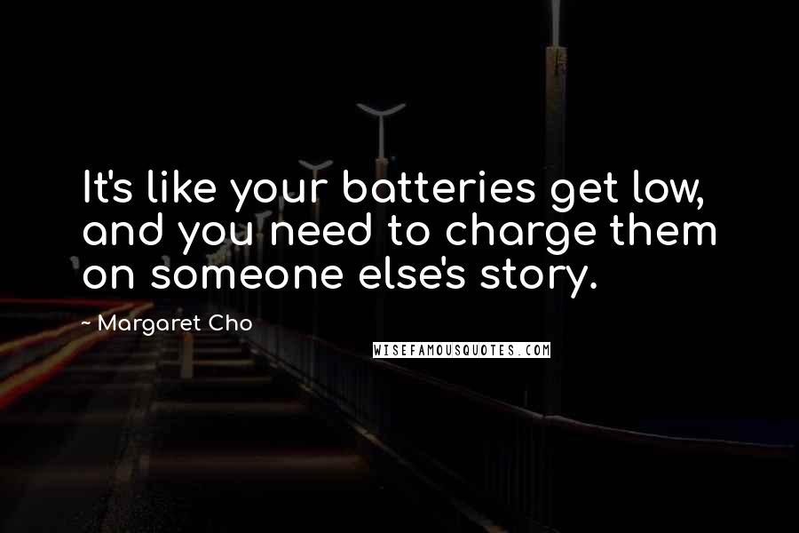 Margaret Cho Quotes: It's like your batteries get low, and you need to charge them on someone else's story.