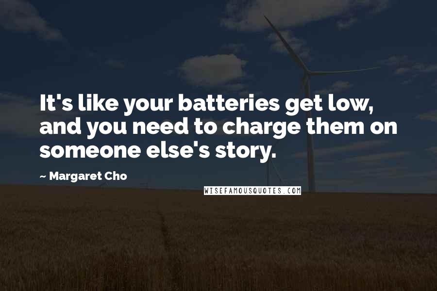 Margaret Cho Quotes: It's like your batteries get low, and you need to charge them on someone else's story.