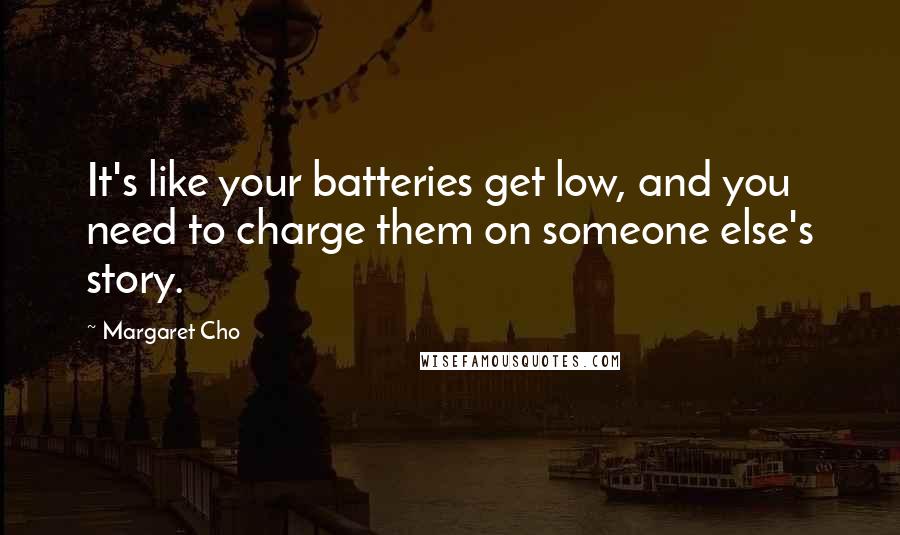 Margaret Cho Quotes: It's like your batteries get low, and you need to charge them on someone else's story.