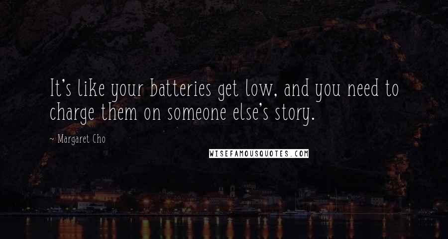 Margaret Cho Quotes: It's like your batteries get low, and you need to charge them on someone else's story.