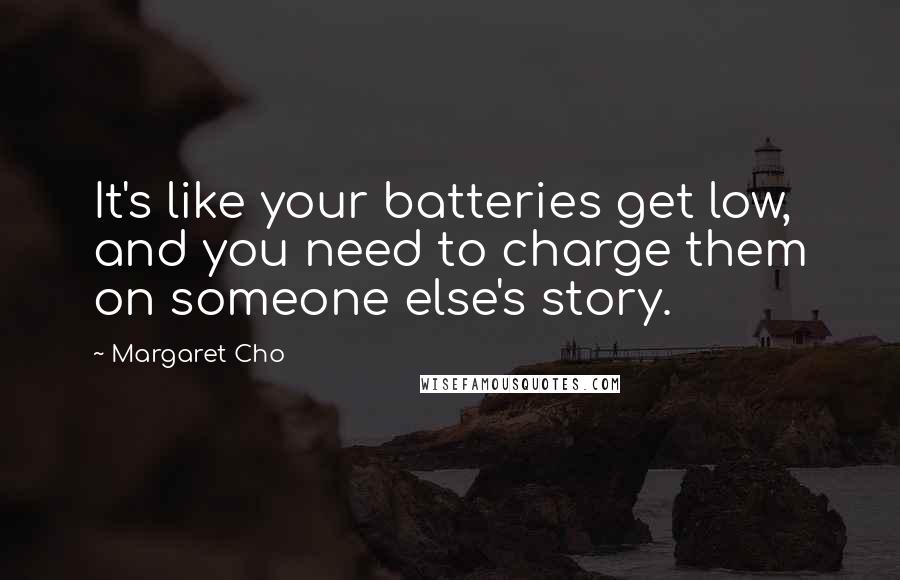 Margaret Cho Quotes: It's like your batteries get low, and you need to charge them on someone else's story.