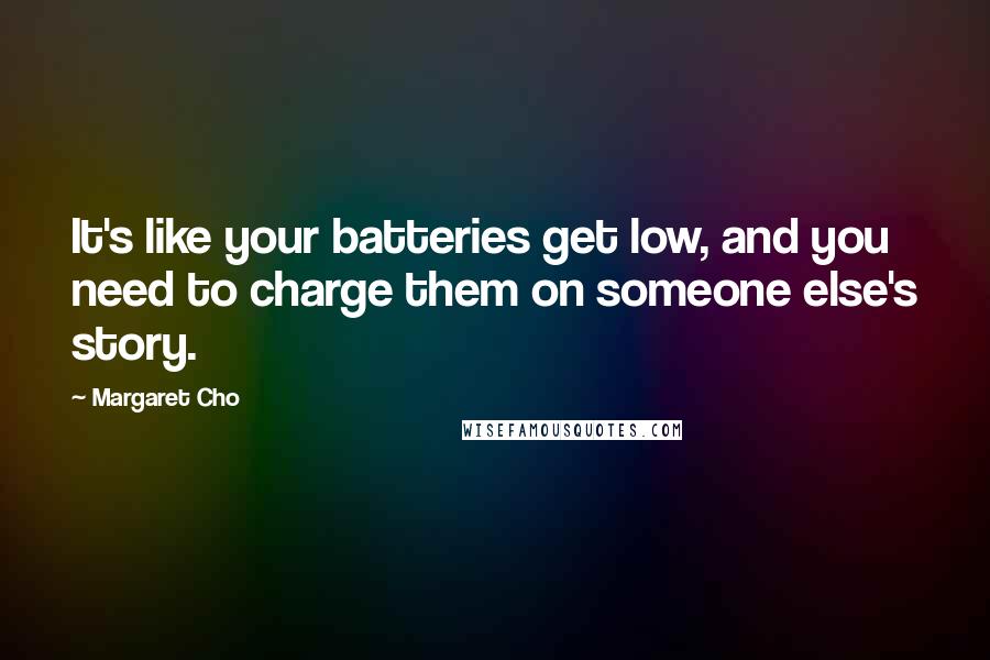 Margaret Cho Quotes: It's like your batteries get low, and you need to charge them on someone else's story.