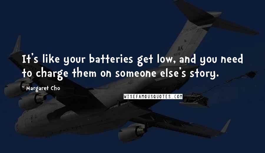 Margaret Cho Quotes: It's like your batteries get low, and you need to charge them on someone else's story.