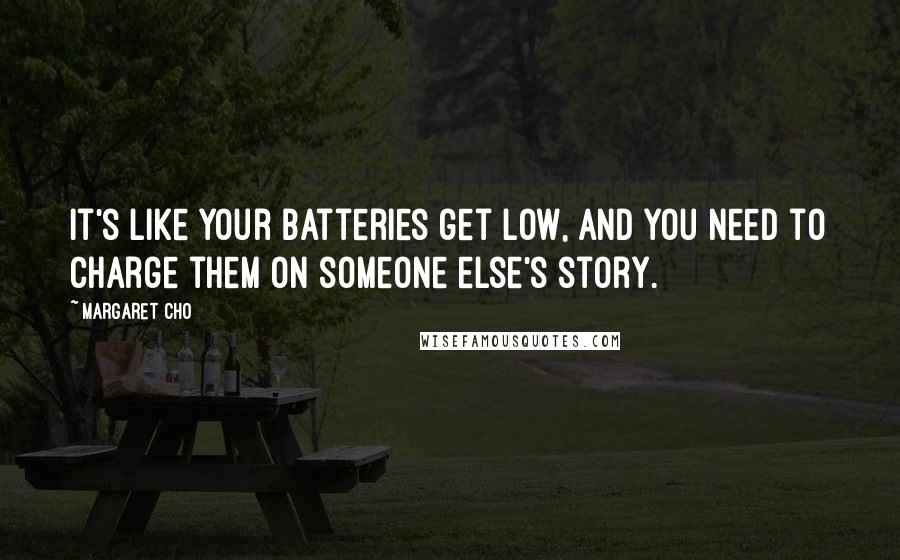 Margaret Cho Quotes: It's like your batteries get low, and you need to charge them on someone else's story.