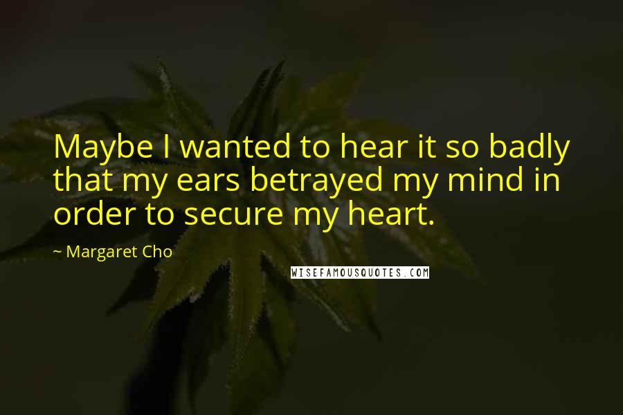 Margaret Cho Quotes: Maybe I wanted to hear it so badly that my ears betrayed my mind in order to secure my heart.