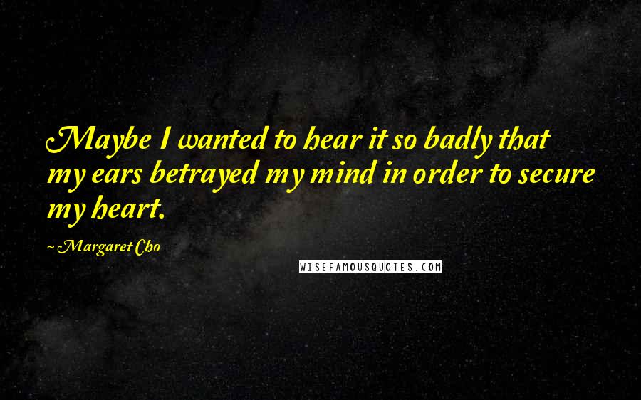Margaret Cho Quotes: Maybe I wanted to hear it so badly that my ears betrayed my mind in order to secure my heart.