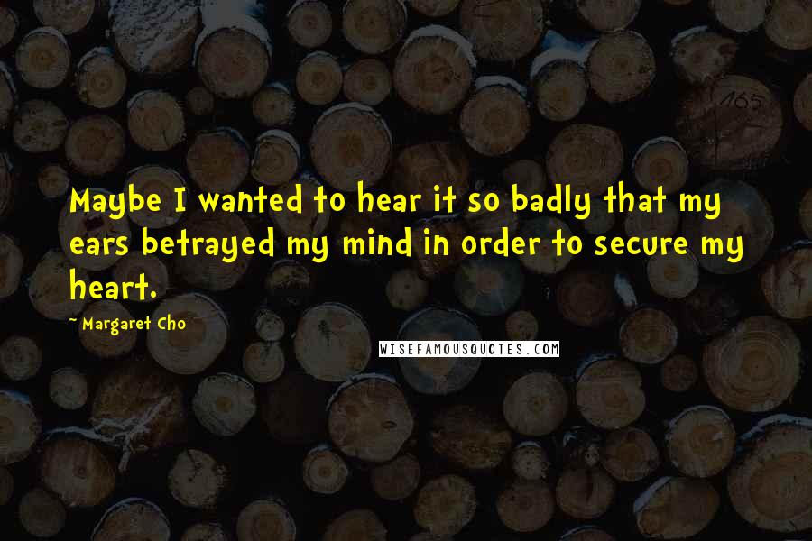 Margaret Cho Quotes: Maybe I wanted to hear it so badly that my ears betrayed my mind in order to secure my heart.