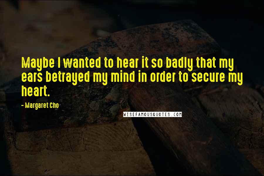 Margaret Cho Quotes: Maybe I wanted to hear it so badly that my ears betrayed my mind in order to secure my heart.