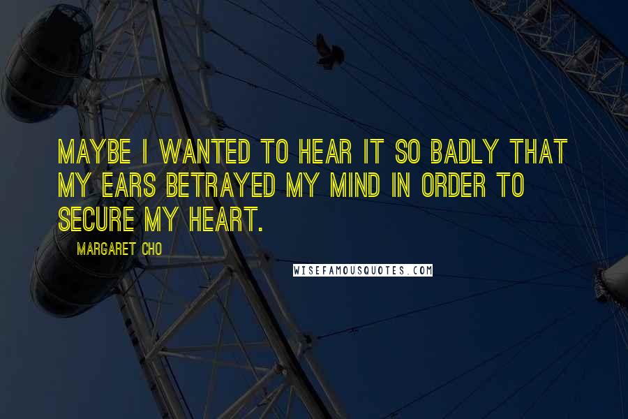 Margaret Cho Quotes: Maybe I wanted to hear it so badly that my ears betrayed my mind in order to secure my heart.