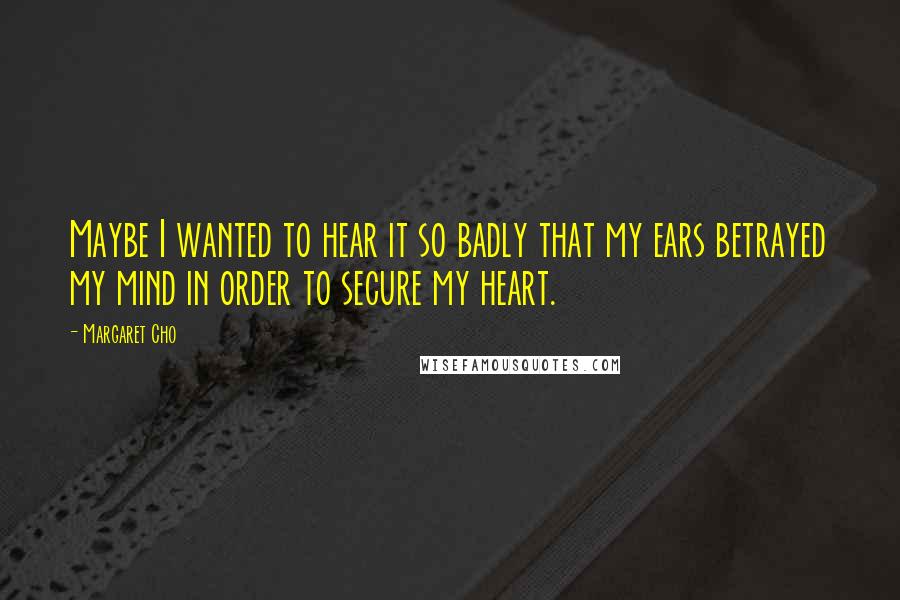 Margaret Cho Quotes: Maybe I wanted to hear it so badly that my ears betrayed my mind in order to secure my heart.