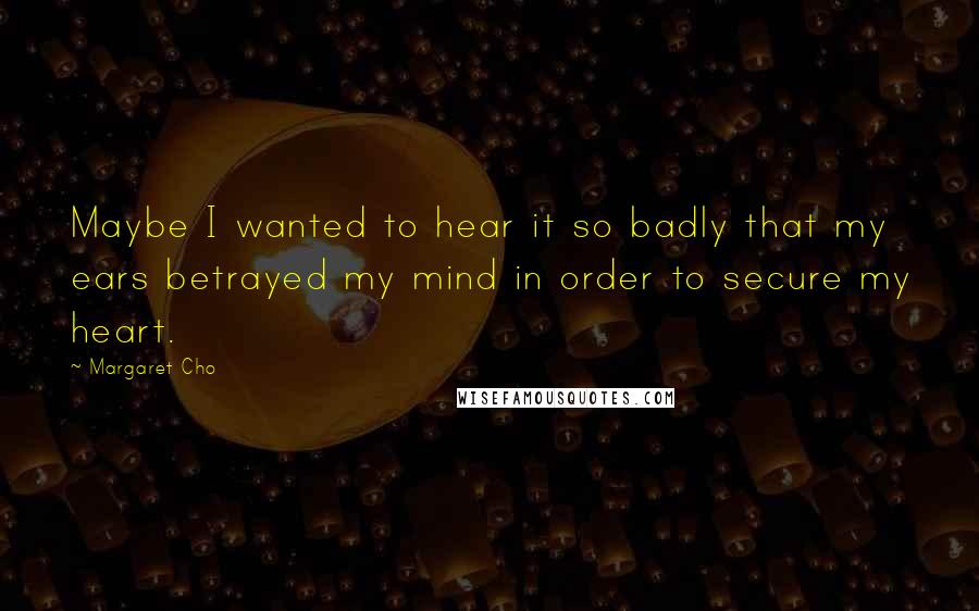 Margaret Cho Quotes: Maybe I wanted to hear it so badly that my ears betrayed my mind in order to secure my heart.