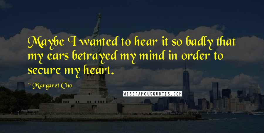 Margaret Cho Quotes: Maybe I wanted to hear it so badly that my ears betrayed my mind in order to secure my heart.