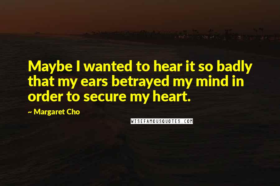 Margaret Cho Quotes: Maybe I wanted to hear it so badly that my ears betrayed my mind in order to secure my heart.