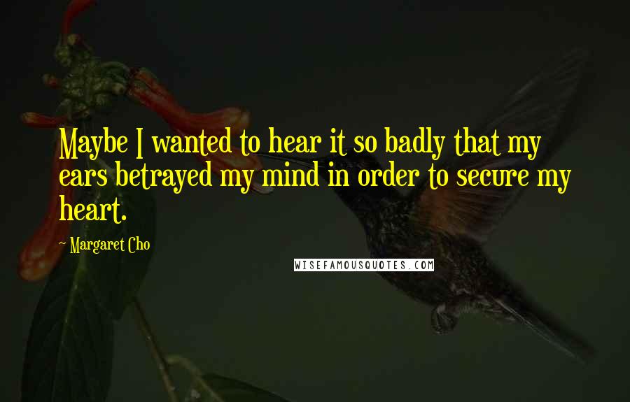 Margaret Cho Quotes: Maybe I wanted to hear it so badly that my ears betrayed my mind in order to secure my heart.