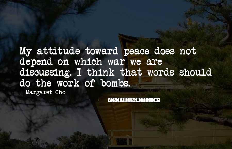 Margaret Cho Quotes: My attitude toward peace does not depend on which war we are discussing. I think that words should do the work of bombs.