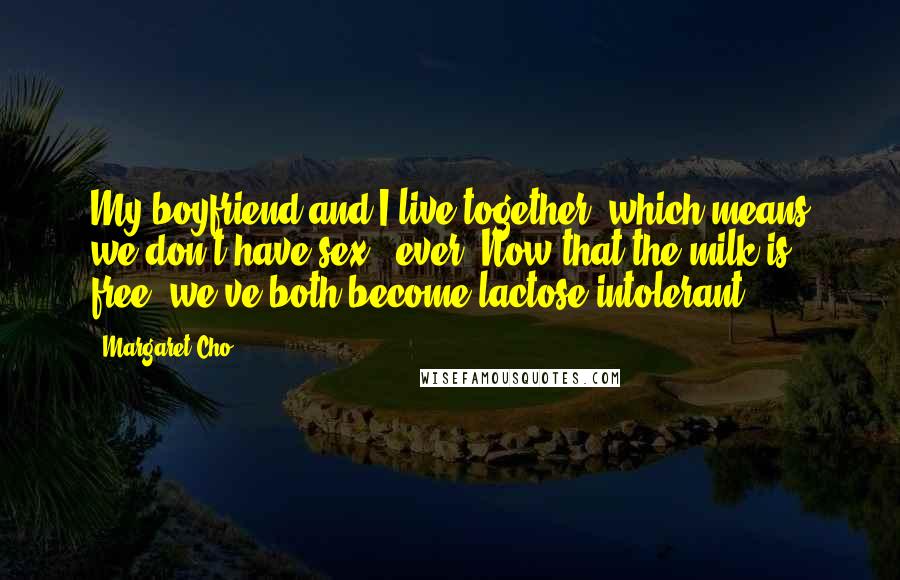 Margaret Cho Quotes: My boyfriend and I live together, which means we don't have sex - ever. Now that the milk is free, we've both become lactose intolerant.