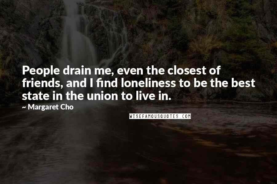 Margaret Cho Quotes: People drain me, even the closest of friends, and I find loneliness to be the best state in the union to live in.