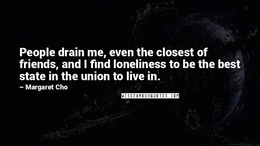 Margaret Cho Quotes: People drain me, even the closest of friends, and I find loneliness to be the best state in the union to live in.