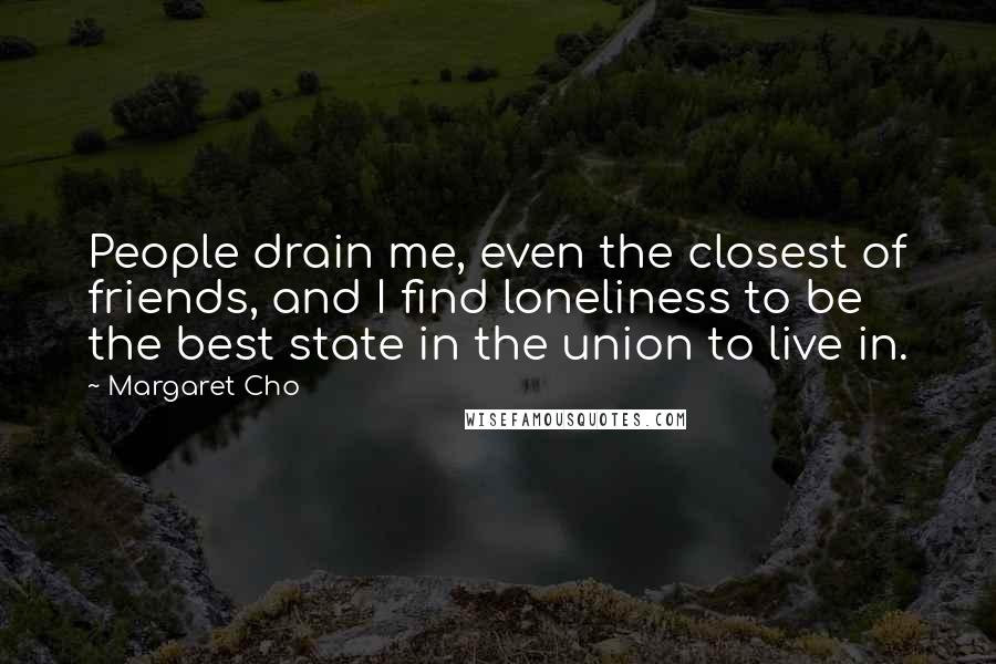 Margaret Cho Quotes: People drain me, even the closest of friends, and I find loneliness to be the best state in the union to live in.