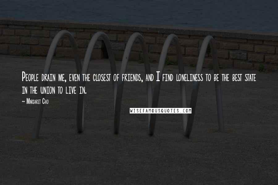 Margaret Cho Quotes: People drain me, even the closest of friends, and I find loneliness to be the best state in the union to live in.
