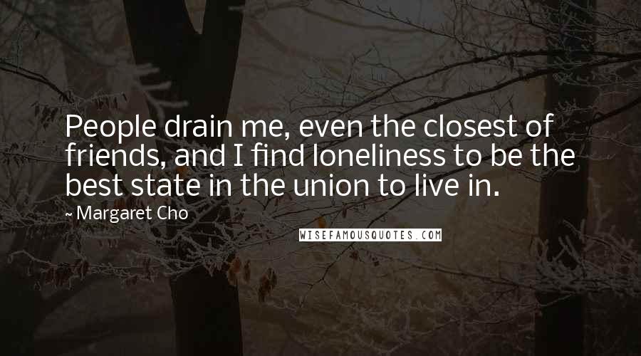 Margaret Cho Quotes: People drain me, even the closest of friends, and I find loneliness to be the best state in the union to live in.