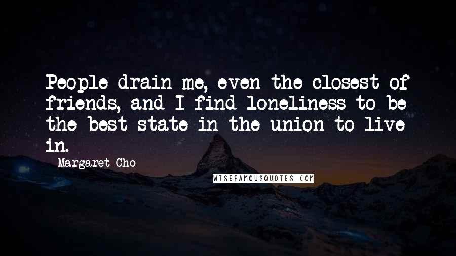 Margaret Cho Quotes: People drain me, even the closest of friends, and I find loneliness to be the best state in the union to live in.