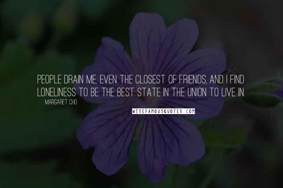 Margaret Cho Quotes: People drain me, even the closest of friends, and I find loneliness to be the best state in the union to live in.
