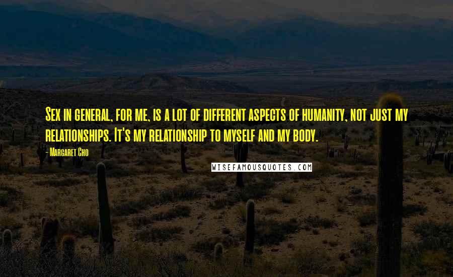 Margaret Cho Quotes: Sex in general, for me, is a lot of different aspects of humanity, not just my relationships. It's my relationship to myself and my body.