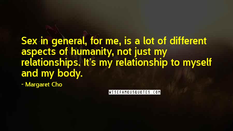 Margaret Cho Quotes: Sex in general, for me, is a lot of different aspects of humanity, not just my relationships. It's my relationship to myself and my body.