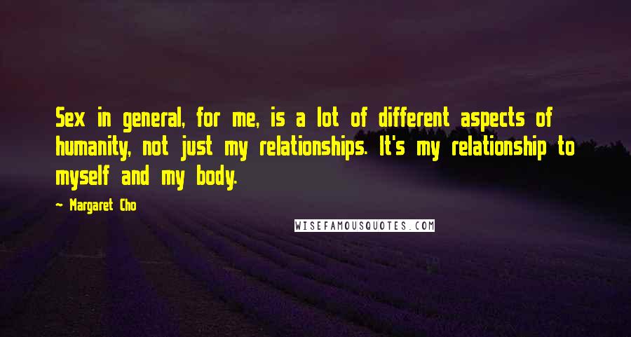 Margaret Cho Quotes: Sex in general, for me, is a lot of different aspects of humanity, not just my relationships. It's my relationship to myself and my body.