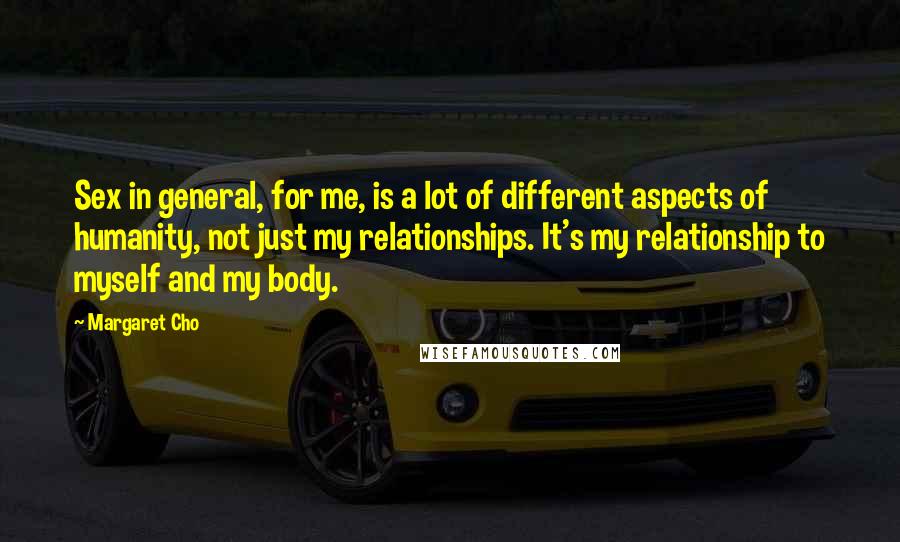 Margaret Cho Quotes: Sex in general, for me, is a lot of different aspects of humanity, not just my relationships. It's my relationship to myself and my body.