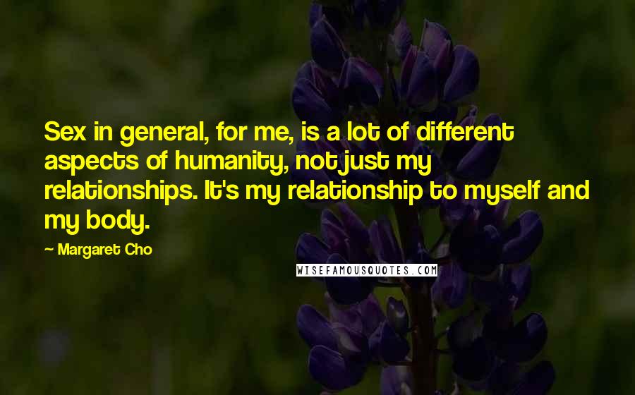 Margaret Cho Quotes: Sex in general, for me, is a lot of different aspects of humanity, not just my relationships. It's my relationship to myself and my body.