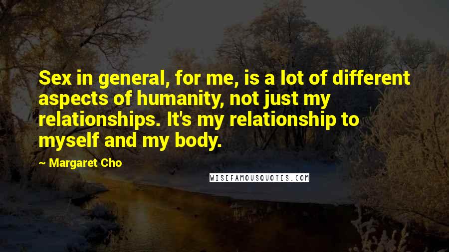 Margaret Cho Quotes: Sex in general, for me, is a lot of different aspects of humanity, not just my relationships. It's my relationship to myself and my body.