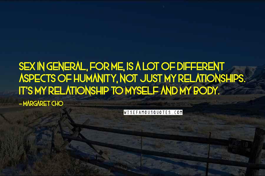 Margaret Cho Quotes: Sex in general, for me, is a lot of different aspects of humanity, not just my relationships. It's my relationship to myself and my body.