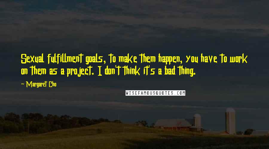 Margaret Cho Quotes: Sexual fulfillment goals, to make them happen, you have to work on them as a project. I don't think it's a bad thing.