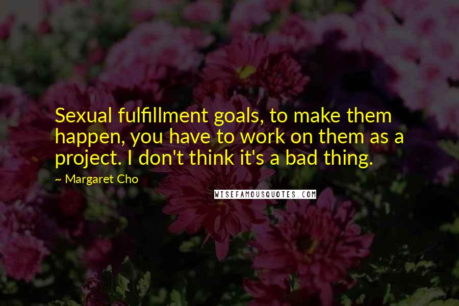 Margaret Cho Quotes: Sexual fulfillment goals, to make them happen, you have to work on them as a project. I don't think it's a bad thing.