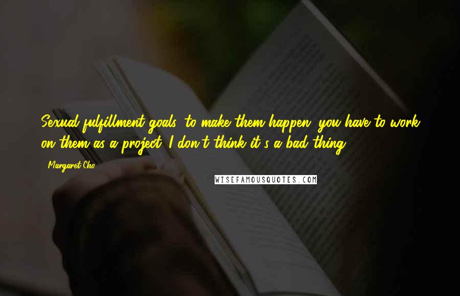 Margaret Cho Quotes: Sexual fulfillment goals, to make them happen, you have to work on them as a project. I don't think it's a bad thing.