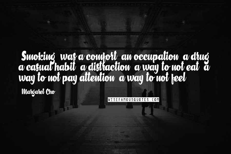 Margaret Cho Quotes: [Smoking] was a comfort, an occupation, a drug, a casual habit, a distraction, a way to not eat, a way to not pay attention, a way to not feel.