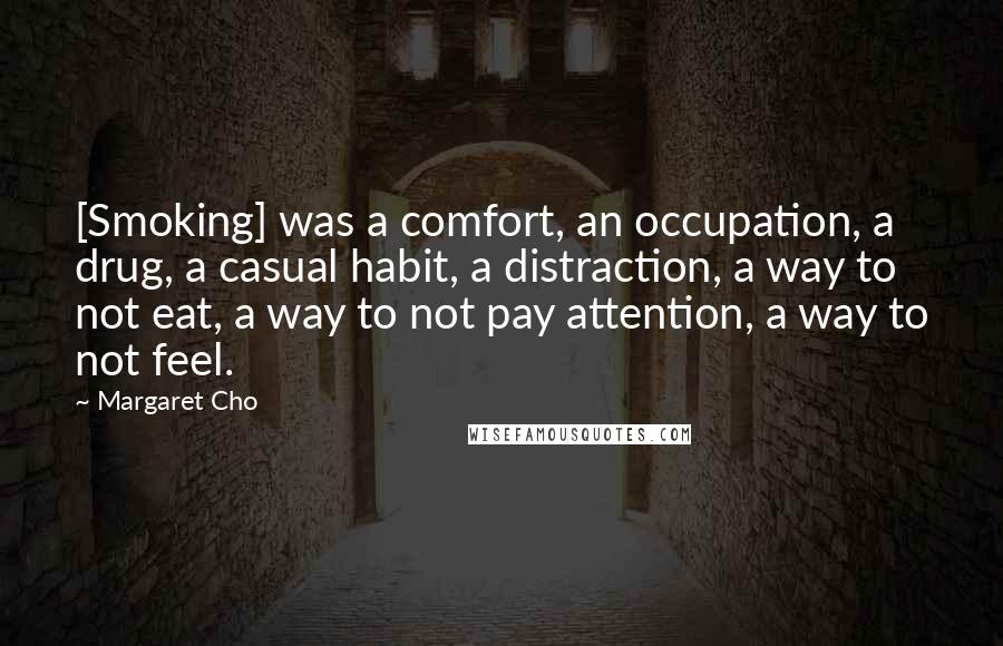 Margaret Cho Quotes: [Smoking] was a comfort, an occupation, a drug, a casual habit, a distraction, a way to not eat, a way to not pay attention, a way to not feel.
