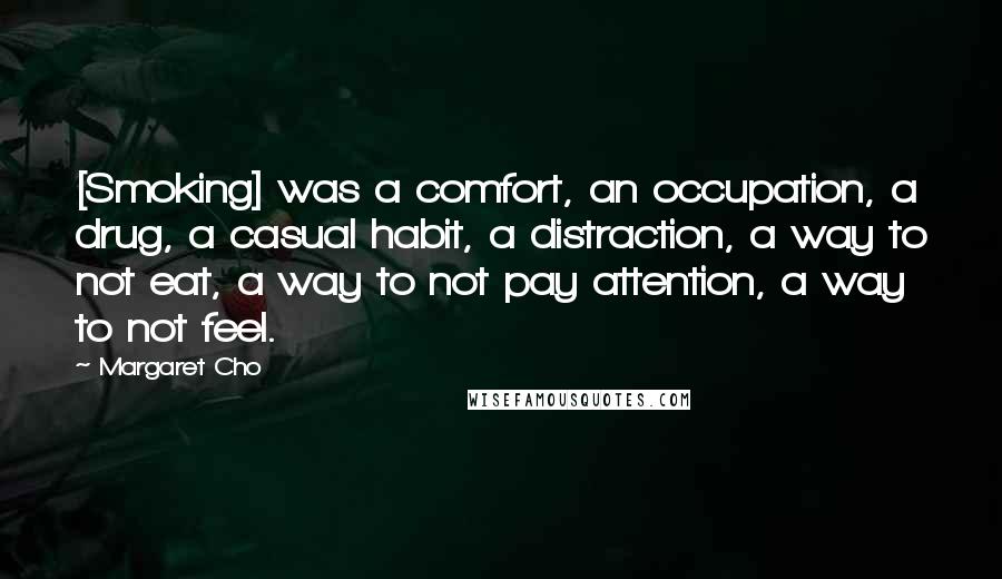 Margaret Cho Quotes: [Smoking] was a comfort, an occupation, a drug, a casual habit, a distraction, a way to not eat, a way to not pay attention, a way to not feel.
