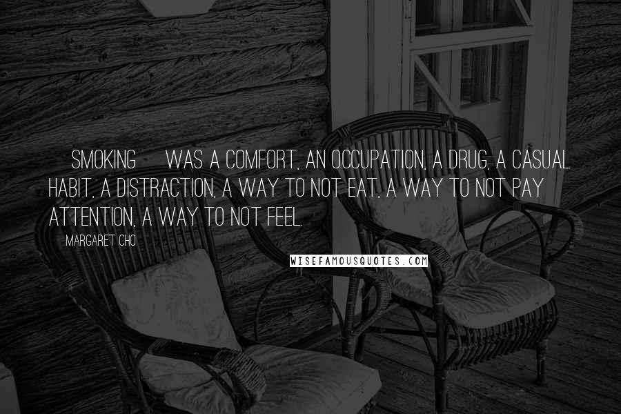 Margaret Cho Quotes: [Smoking] was a comfort, an occupation, a drug, a casual habit, a distraction, a way to not eat, a way to not pay attention, a way to not feel.