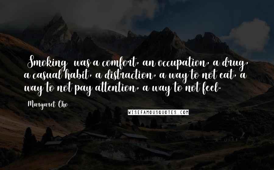 Margaret Cho Quotes: [Smoking] was a comfort, an occupation, a drug, a casual habit, a distraction, a way to not eat, a way to not pay attention, a way to not feel.