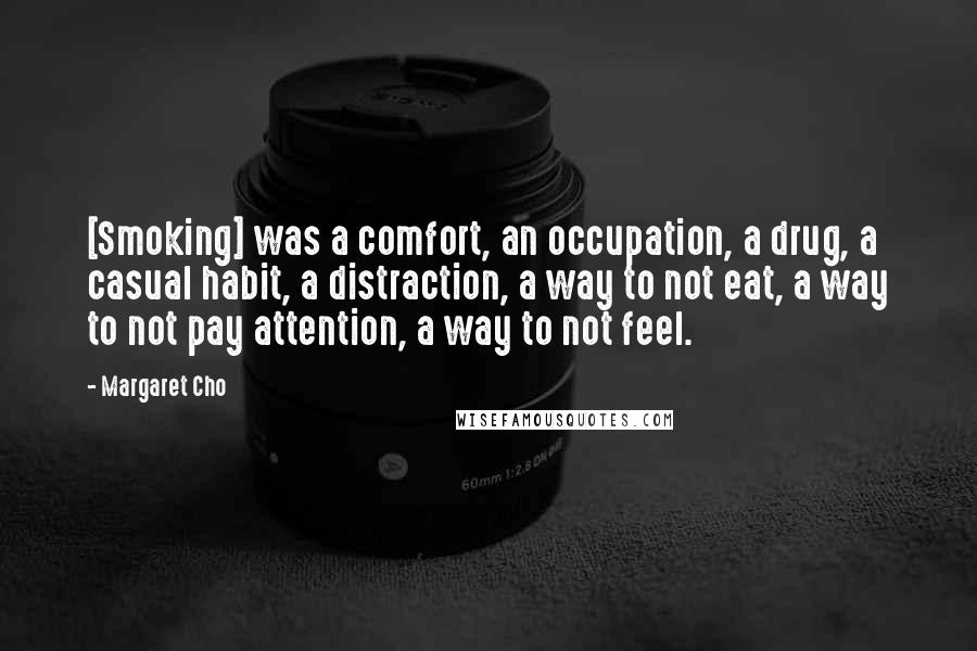 Margaret Cho Quotes: [Smoking] was a comfort, an occupation, a drug, a casual habit, a distraction, a way to not eat, a way to not pay attention, a way to not feel.