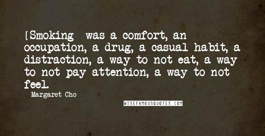 Margaret Cho Quotes: [Smoking] was a comfort, an occupation, a drug, a casual habit, a distraction, a way to not eat, a way to not pay attention, a way to not feel.