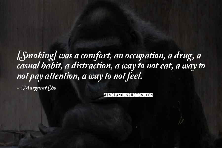 Margaret Cho Quotes: [Smoking] was a comfort, an occupation, a drug, a casual habit, a distraction, a way to not eat, a way to not pay attention, a way to not feel.