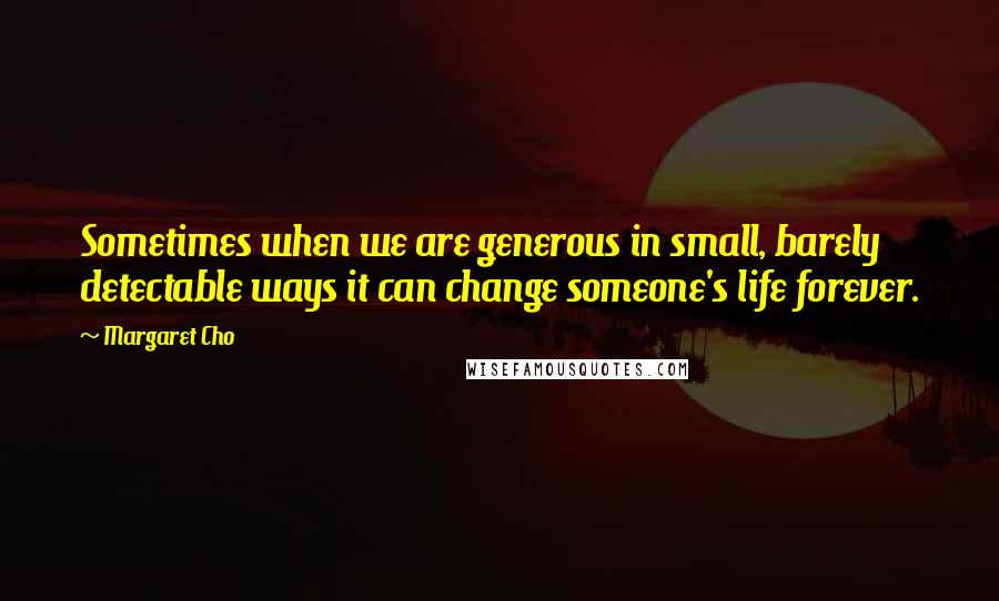 Margaret Cho Quotes: Sometimes when we are generous in small, barely detectable ways it can change someone's life forever.