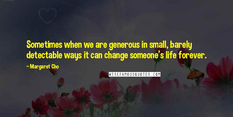 Margaret Cho Quotes: Sometimes when we are generous in small, barely detectable ways it can change someone's life forever.