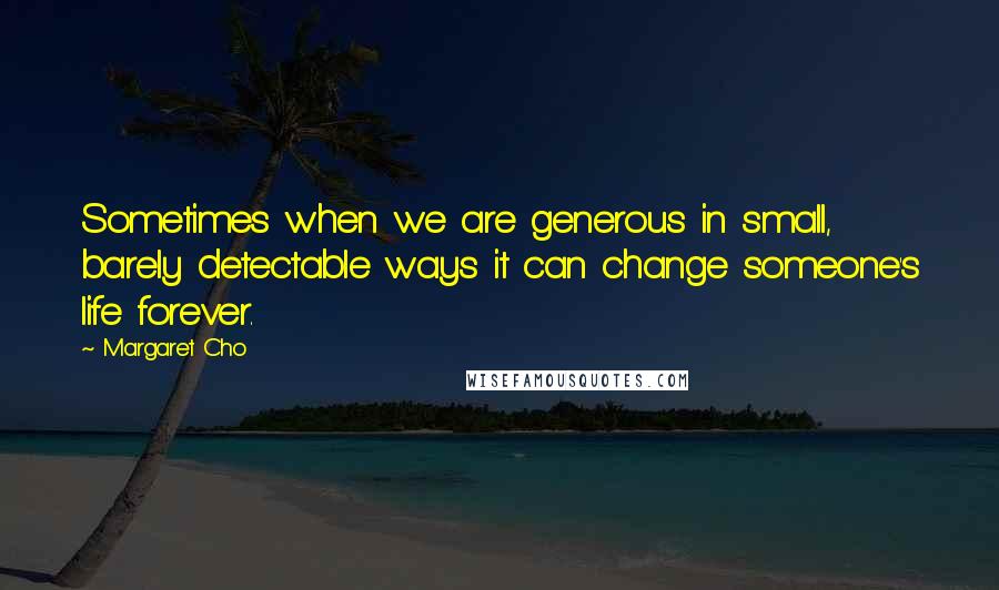 Margaret Cho Quotes: Sometimes when we are generous in small, barely detectable ways it can change someone's life forever.