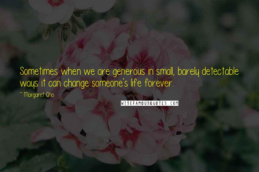 Margaret Cho Quotes: Sometimes when we are generous in small, barely detectable ways it can change someone's life forever.